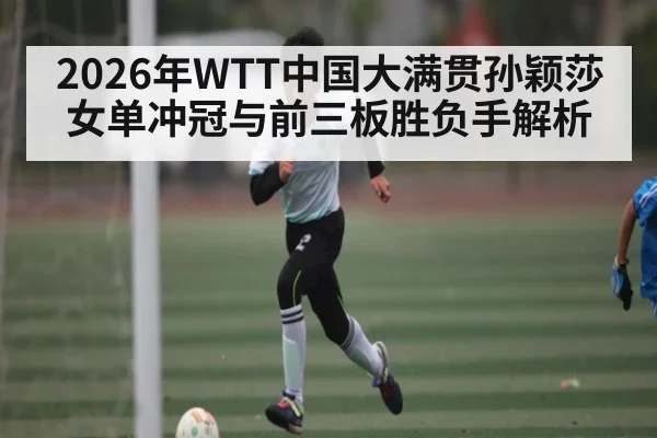 2026年WTT中国大满贯孙颖莎女单冲冠与前三板胜负手解析