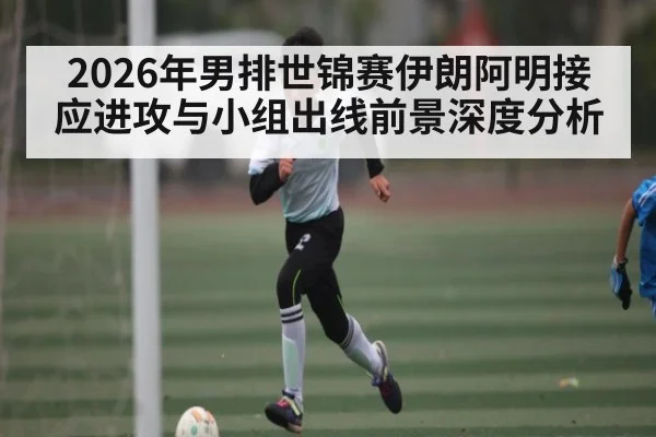 2026年男排世锦赛伊朗阿明接应进攻与小组出线前景深度分析