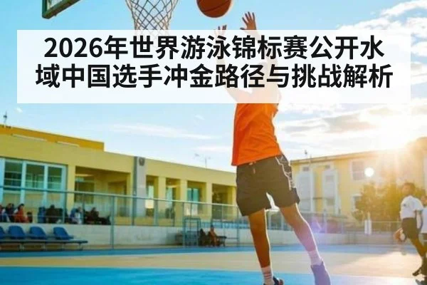 2026年世界游泳锦标赛公开水域中国选手冲金路径与挑战解析
