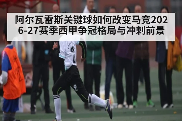 阿尔瓦雷斯关键球如何改变马竞2026-27赛季西甲争冠格局与冲刺前景